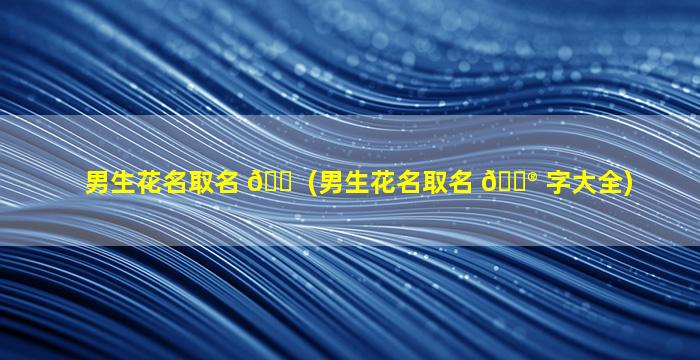 男生花名取名 🐠 (男生花名取名 💮 字大全)